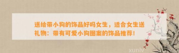 送给带小狗的饰品好吗女生，适合女生送礼物：带有可爱小狗图案的饰品推荐！