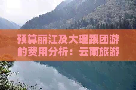 预算丽江及大理跟团游的费用分析：云南旅游中可能的花费