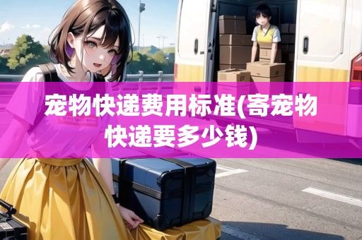 宠物快递费用标准(寄宠物快递要多少钱)