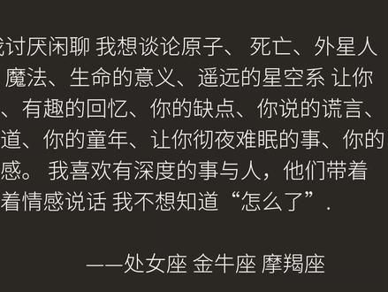 土象星座: 我讨厌闲聊 我想谈论原子、 死亡、外星人 、性、 智力、魔法、生命的意义、遥远的星空系 让你 想跳舞的音乐、有趣的回忆、你的缺点、你说的谎言、 你最喜欢的味道、你的童年、让你彻夜难眠的事、你的 恐惧和不安全感。 我喜欢有深度的事与人,他们带着 扭曲的心态带着情感说话 我不想知道“怎么了”.#土象星座 #处女座 #金牛座 #摩羯座