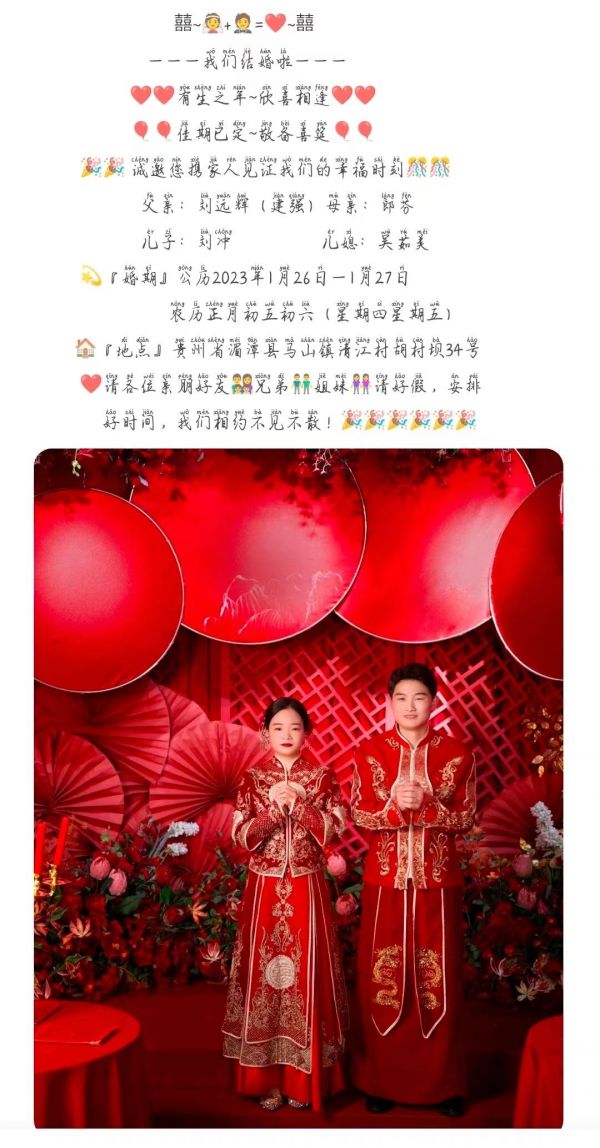 囍~+=❤️~囍 ———我们结婚啦——— ❤️❤️有生之年~欣喜相逢❤️❤️ 佳期已定~敬备喜筵  诚邀您携家人见证我们的幸福时刻 刘冲&吴茹美 『婚期』公历2023年1月26日—1月27日 农历正月初五初六（星期四星期五） 『地点』贵州省湄潭县马山镇清江村胡村坝34号 ❤️请各位亲朋好友‍‍‍兄弟姐妹请好假，安排 好时间，我们相约不见不散！ @刘先生lcwrm 