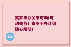 赛罗手办关节可动(可动关节！赛罗手办让你随心所动)