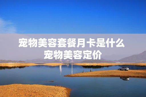 宠物美容套餐月卡是什么 宠物美容定价
