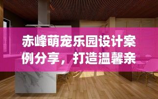 赤峰萌宠乐园设计案例分享，打造温馨亲子互动空间