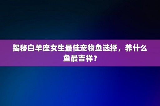 揭秘白羊座女生最佳宠物鱼选择，养什么鱼最吉祥？-第1张图片-一起学知识网