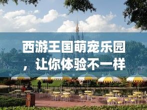 西游王国萌宠乐园，让你体验不一样的童话世界