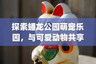 探索蟠龙公园萌宠乐园，与可爱动物共享快乐时光