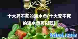 十大养不死的淡水鱼(十大养不死的淡水鱼可以吃)