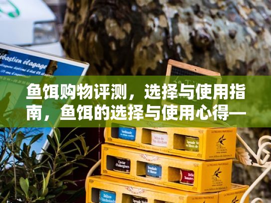 鱼饵购物评测，选择与使用指南，鱼饵的选择与使用心得——探讨各种类型和品牌鱼饵的选购指南