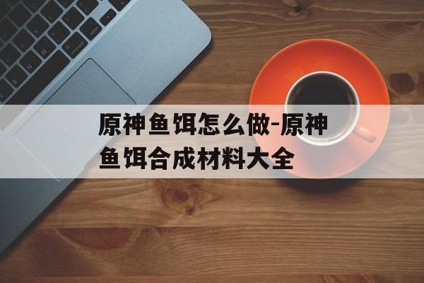 原神鱼饵怎么做-原神鱼饵合成材料大全
