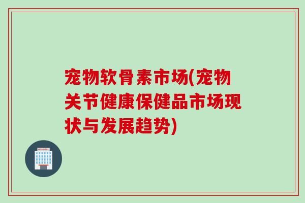 宠物软骨素市场(宠物关节健康保健品市场现状与发展趋势)