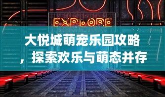 大悦城萌宠乐园攻略，探索欢乐与萌态并存的奇幻空间