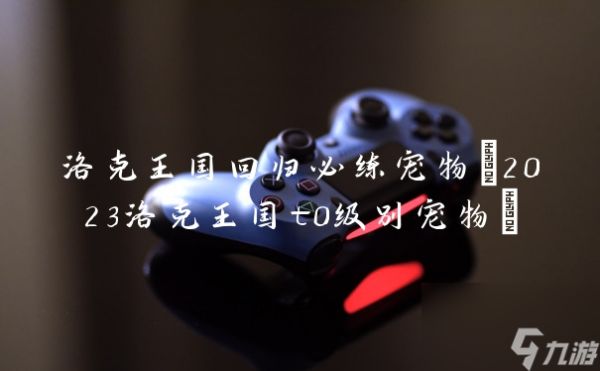 洛克王国回归必练宠物(2023洛克王国t0级别宠物)