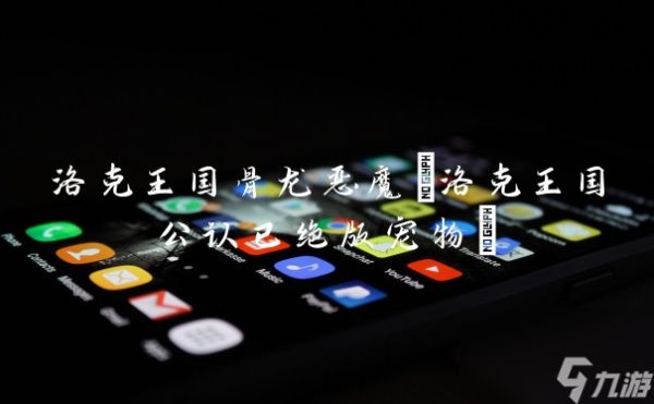 洛克王国骨龙恶魔(洛克王国公认已绝版宠物)