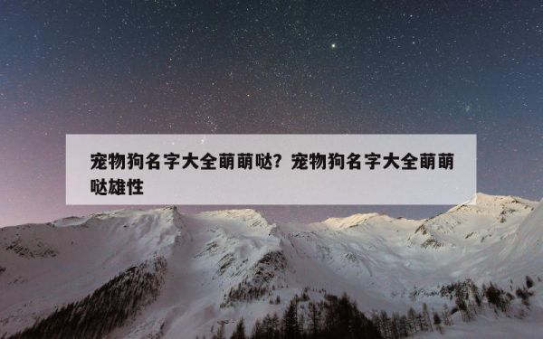 宠物狗名字大全萌萌哒？宠物狗名字大全萌萌哒雄性