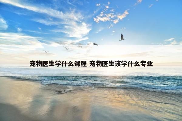宠物医生学什么课程 宠物医生该学什么专业
