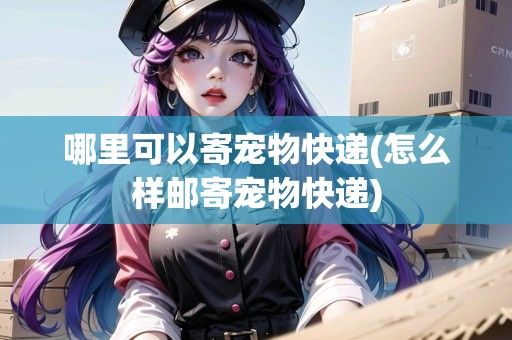 哪里可以寄宠物快递(怎么样邮寄宠物快递)
