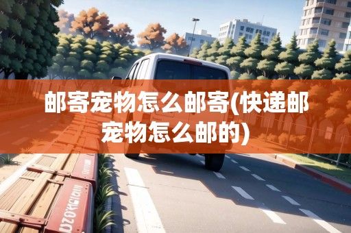 邮寄宠物怎么邮寄(快递邮宠物怎么邮的)