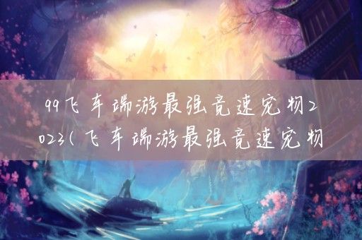 qq飞车端游最强竞速宠物2023(飞车端游最强竞速宠物排行2023)