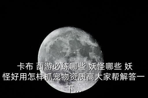  卡布 西游必练哪些 妖怪哪些 妖怪好用怎样抓宠物资质高大家帮解答一下...