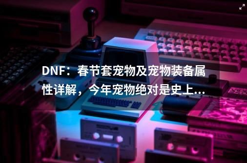 DNF：春节套宠物及宠物装备属性详解，今年宠物绝对是史上最强！-第1张-游戏资讯-龙启科技