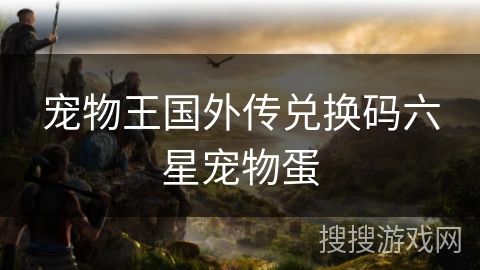 宠物王国外传兑换码六星宠物蛋