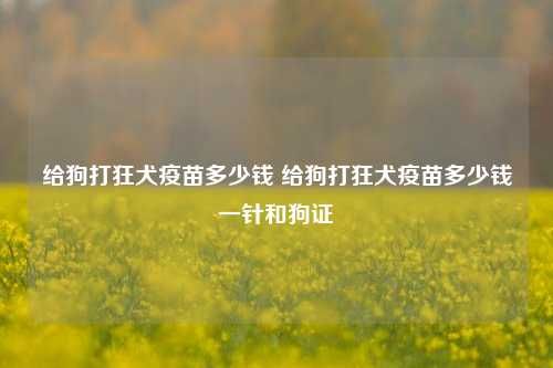 给狗打狂犬疫苗多少钱 给狗打狂犬疫苗多少钱一针和狗证