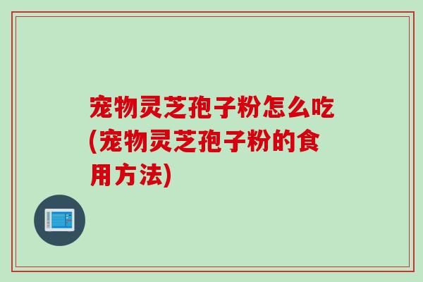 宠物灵芝孢子粉怎么吃(宠物灵芝孢子粉的食用方法)