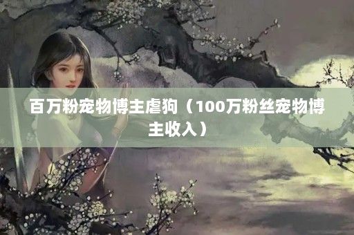 百万粉宠物博主虐狗（100万粉丝宠物博主收入）