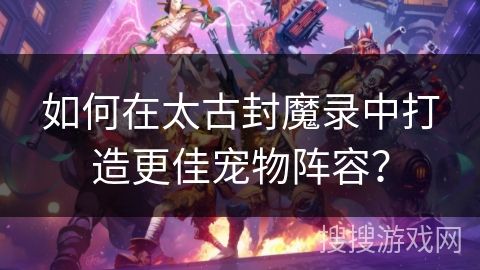 如何在太古封魔录中打造更佳宠物阵容？