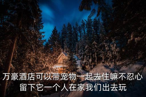 万豪酒店可以带宠物一起去住嘛不忍心留下它一个人在家我们出去玩
