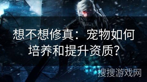 想不想修真：宠物如何培养和提升资质？