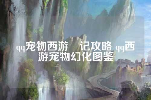 qq宠物西游囧记攻略 qq西游宠物幻化图鉴 第1张