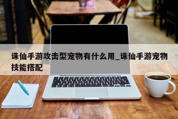 诛仙手游攻击型宠物有什么用_诛仙手游宠物技能搭配-第1张图片
