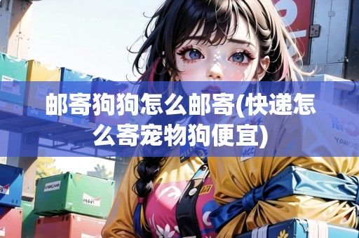 邮寄狗狗怎么邮寄(快递怎么寄宠物狗便宜)