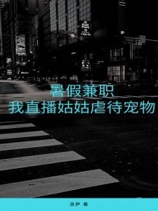暑假兼职，我直播姑姑虐待宠物小说_暑假兼职，我直播姑姑虐待宠物小说结局阅读