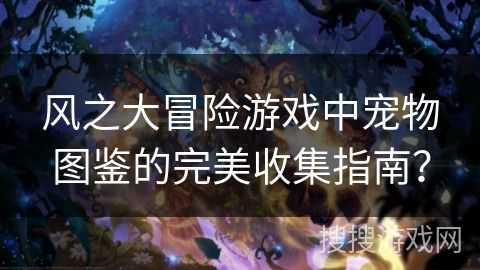 风之大冒险游戏中宠物图鉴的完美收集指南？