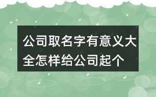 公司取名字有意义大全,怎样给公司起个好名字138个