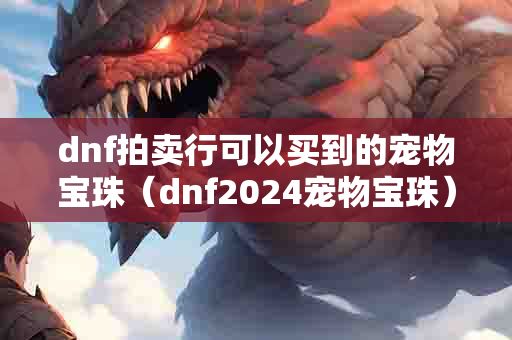 dnf拍卖行可以买到的宠物宝珠（dnf2024宠物宝珠）