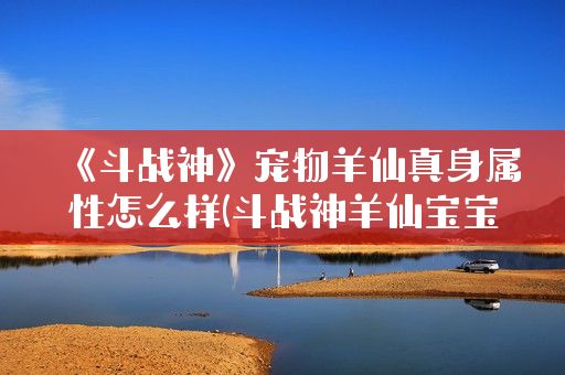 《斗战神》宠物羊仙真身属性怎么样(斗战神羊仙宝宝属性)