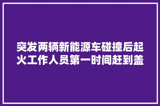 突发两辆新能源车碰撞后起火工作人员第一时间赶到盖上黑布 科技