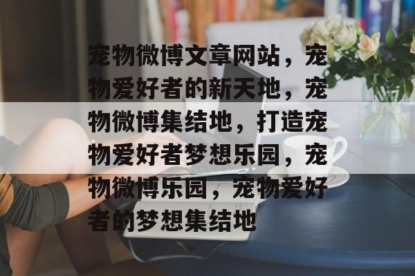 宠物微博文章网站，宠物爱好者的新天地，宠物微博集结地，打造宠物爱好者梦想乐园，宠物微博乐园，宠物爱好者的梦想集结地