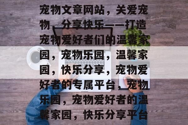 宠物文章网站，关爱宠物，分享快乐——打造宠物爱好者们的温馨家园，宠物乐园，温馨家园，快乐分享，宠物爱好者的专属平台，宠物乐园，宠物爱好者的温馨家园，快乐分享平台