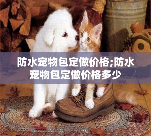 防水宠物包定做价格;防水宠物包定做价格多少