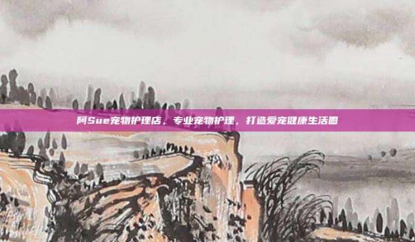 阿Sue宠物护理店，专业宠物护理，打造爱宠健康生活圈