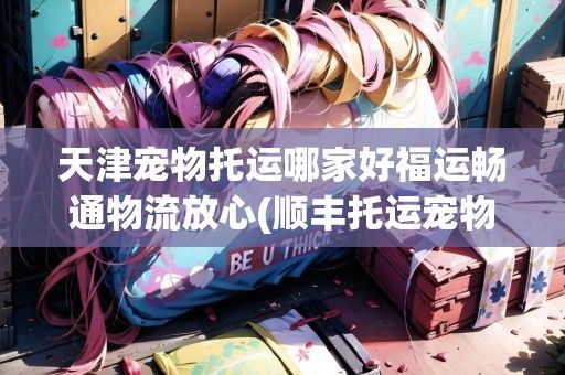 天津宠物托运哪家好福运畅通物流放心(顺丰托运宠物电话天津)