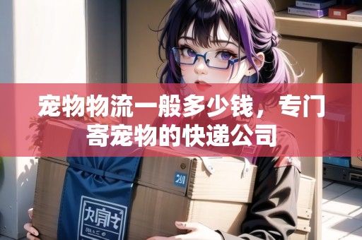 宠物物流一般多少钱，专门寄宠物的快递公司