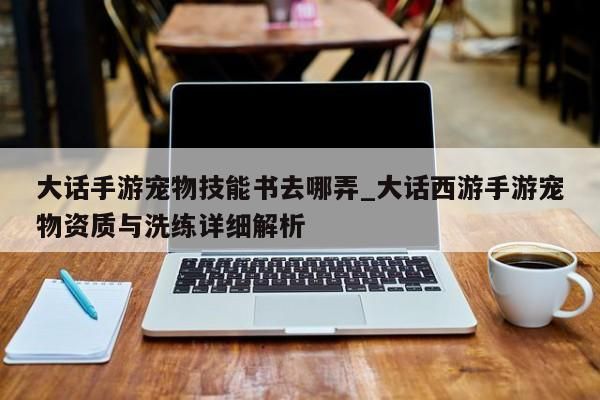 大话手游宠物技能书去哪弄_大话西游手游宠物资质与洗练详细解析-第1张图片