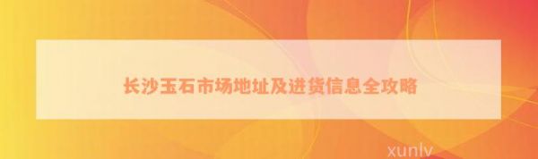 长沙玉石市场地址及进货信息全攻略