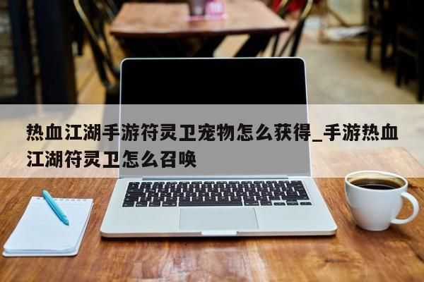 热血江湖手游符灵卫宠物怎么获得_手游热血江湖符灵卫怎么召唤-第1张图片
